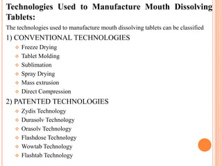 Technologies Used to Manufacture Mouth Dissolving
Tablets:
The technologies used to manufacture mouth dissolving tablets can be classified
1) CONVENTIONAL TECHNOLOGIES
 Freeze Drying
 Tablet Molding
 Sublimation
 Spray Drying
 Mass extrusion
 Direct Compression
2) PATENTED TECHNOLOGIES
 Zydis Technology
 Durasolv Technology
 Orasolv Technology
 Flashdose Technology
 Wowtab Technology
 Flashtab Technology
 