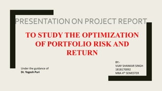 PRESENTATION ON PROJECT REPORT
TO STUDY THE OPTIMIZATION
OF PORTFOLIO RISK AND
RETURN
BY:-
VIJAY SHANKAR SINGH
1818170092
MBA 4th SEMESTER
Under the guidance of
Dr. Yogesh Puri
 