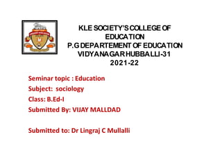 KLE SOCIETY’SCOLLEGEOF
EDUCATION
P.GDEPARTEMENTOF EDUCATION
VIDYANAGARHUBBALLI-31
2021-22
Seminar topic : Education
Subject: sociology
Class: B.Ed-I
Submitted By: VIJAY MALLDAD
Submitted to: Dr Lingraj C Mullalli
 