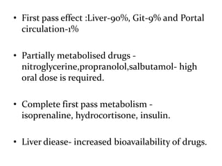 • First pass effect :Liver-90%, Git-9% and Portal
  circulation-1%

• Partially metabolised drugs -
  nitroglycerine,propranolol,salbutamol- high
  oral dose is required.

• Complete first pass metabolism -
  isoprenaline, hydrocortisone, insulin.

• Liver diease- increased bioavailability of drugs.
 