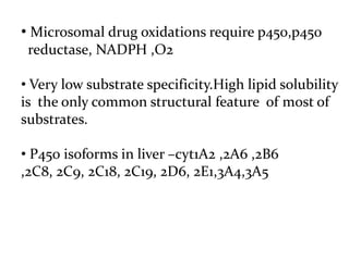 • Microsomal drug oxidations require p450,p450
 reductase, NADPH ,O2

• Very low substrate specificity.High lipid solubility
is the only common structural feature of most of
substrates.

• P450 isoforms in liver –cyt1A2 ,2A6 ,2B6
,2C8, 2C9, 2C18, 2C19, 2D6, 2E1,3A4,3A5
 