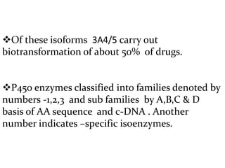 Of these isoforms 3A4/5 carry out
biotransformation of about 50% of drugs.


P450 enzymes classified into families denoted by
numbers -1,2,3 and sub families by A,B,C & D
basis of AA sequence and c-DNA . Another
number indicates –specific isoenzymes.
 