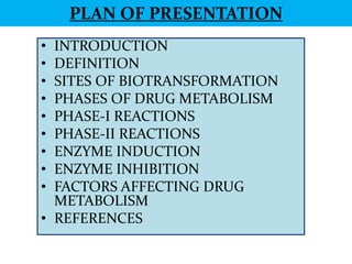 PLAN OF PRESENTATION
• INTRODUCTION
• DEFINITION
• SITES OF BIOTRANSFORMATION
• PHASES OF DRUG METABOLISM
• PHASE-I REACTIONS
• PHASE-II REACTIONS
• ENZYME INDUCTION
• ENZYME INHIBITION
• FACTORS AFFECTING DRUG
  METABOLISM
• REFERENCES
 