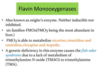 Flavin Monooxygenases
• Also known as zeigler’s enzyme. Neither inducible nor
  inhibited.
• six families-FMOs(FMO3 being the most abundant in
  liver.)
• FMO3 is able to metabolize nicotine,cimetidine and
  ranitidine,clozapine and itopride.
• A genetic deficiency in this enzyme causes the fish-odor
  syndrome due to a lack of metabolism of
  trimethylamine N-oxide (TMAO) to trimethylamine
  (TMA).
 