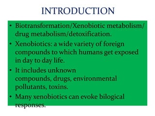 INTRODUCTION
• Biotransformation/Xenobiotic metabolism/
  drug metabolism/detoxification.
• Xenobiotics: a wide variety of foreign
  compounds to which humans get exposed
  in day to day life.
• It includes unknown
  compounds, drugs, environmental
  pollutants, toxins.
• Many xenobiotics can evoke bilogical
  responses.
 