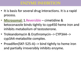 ENZYME INHIBITION
• It is basis for several drug interactions. It is a rapid
  process.
• Microsomal: 1.Reversible – cimetidine &
  ketoconazole binds tightly to cyp450 heme iron and
  inhibits metabolism of testosterone.
• Troleandomycin & Erythromycin--> CYP3A4-->
  cyp3A4-metabolite complex.
• Proadifen(SKF-525-A)--> bind tightly to heme iron
  and partially irreversibly inhibits enzyme.
 