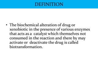 DEFINITION



• The biochemical alteration of drug or
  xenobiotic in the presence of various enzymes
  that acts as a catalyst which themselves not
  consumed in the reaction and there by may
  activate or deactivate the drug is called
  biotransformation.
 