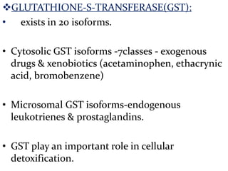 GLUTATHIONE-S-TRANSFERASE(GST):
• exists in 20 isoforms.

• Cytosolic GST isoforms -7classes - exogenous
  drugs & xenobiotics (acetaminophen, ethacrynic
  acid, bromobenzene)

• Microsomal GST isoforms-endogenous
  leukotrienes & prostaglandins.

• GST play an important role in cellular
  detoxification.
 