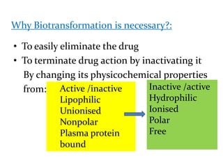 Why Biotransformation is necessary?:

• To easily eliminate the drug
• To terminate drug action by inactivating it
  By changing its physicochemical properties
  from: Active /inactive        Inactive /active
           Lipophilic            Hydrophilic
           Unionised             Ionised
           Nonpolar              Polar
           Plasma protein        Free
           bound
 