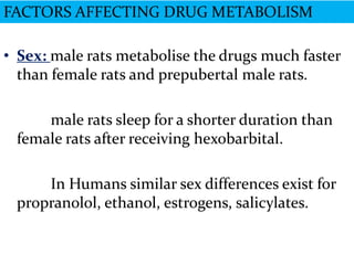 FACTORS AFFECTING DRUG METABOLISM

• Sex: male rats metabolise the drugs much faster
  than female rats and prepubertal male rats.

     male rats sleep for a shorter duration than
 female rats after receiving hexobarbital.

     In Humans similar sex differences exist for
 propranolol, ethanol, estrogens, salicylates.
 
