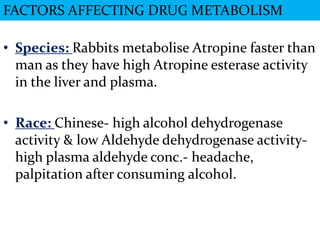 FACTORS AFFECTING DRUG METABOLISM

• Species: Rabbits metabolise Atropine faster than
  man as they have high Atropine esterase activity
  in the liver and plasma.

• Race: Chinese- high alcohol dehydrogenase
  activity & low Aldehyde dehydrogenase activity-
  high plasma aldehyde conc.- headache,
  palpitation after consuming alcohol.
 