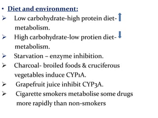 • Diet and environment:
 Low carbohydrate-high protein diet-
    metabolism.
 High carbohydrate-low protien diet-
    metabolism.
 Starvation – enzyme inhibition.
 Charcoal- broiled foods & cruciferous
    vegetables induce CYP1A.
 Grapefruit juice inhibit CYP3A.
 Cigarette smokers metabolise some drugs
     more rapidly than non-smokers
 