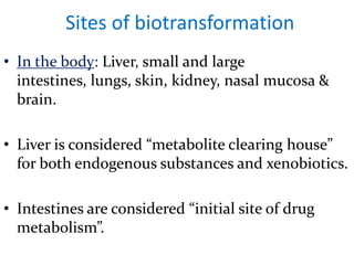Sites of biotransformation
• In the body: Liver, small and large
  intestines, lungs, skin, kidney, nasal mucosa &
  brain.

• Liver is considered “metabolite clearing house”
  for both endogenous substances and xenobiotics.

• Intestines are considered “initial site of drug
  metabolism”.
 