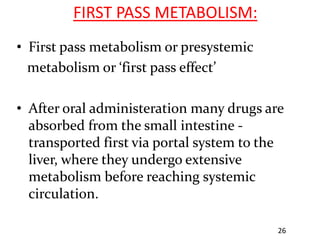 FIRST PASS METABOLISM:
• First pass metabolism or presystemic
  metabolism or ‘first pass effect’

• After oral administeration many drugs are
  absorbed from the small intestine -
  transported first via portal system to the
  liver, where they undergo extensive
  metabolism before reaching systemic
  circulation.

                                           26
 