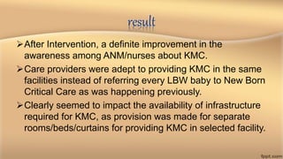 result
After Intervention, a definite improvement in the
awareness among ANM/nurses about KMC.
Care providers were adept to providing KMC in the same
facilities instead of referring every LBW baby to New Born
Critical Care as was happening previously.
Clearly seemed to impact the availability of infrastructure
required for KMC, as provision was made for separate
rooms/beds/curtains for providing KMC in selected facility.
 
