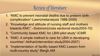Review of literature
1. “KMC to prevent neonatal deaths due to preterm birth
complkication”-Lawn(metanalysis 1988-2009)
2. “Knowledge and attitude of nursing staff and mothers
towards KMC” –Solomon(cross sectional study2003-10)
3. “Community based KMC for LBW-pilot study”-ICMR
4. “KMC: A simple method to care for LBW in developing
countries”-Akthar(intervention study2004-2007)
5. “Implementation of facility based KMC:Lesson from
multi-country study”-Bergh.AM
 