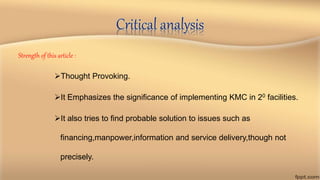 Critical analysis
Strength of this article :
Thought Provoking.
It Emphasizes the significance of implementing KMC in 20 facilities.
It also tries to find probable solution to issues such as
financing,manpower,information and service delivery,though not
precisely.
 