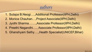 authors
1. Sutapa B.Neogi….,Additional Professor(IIPH,Delhi)
2. Monica Chauhan…,Project Associate(IIPH,Delhi)
3. Jyothi Sharma…….,Associate Professor(IIPH,Delhi)
4. Preethi Negandhi…., Associate Professor(IIPH,Delhi)
5. Ghanshyam Sethy….,Health Specialist(UNICEF,Bihar)
 