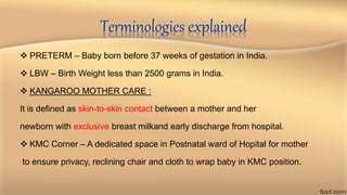 Terminologies explained
 PRETERM – Baby born before 37 weeks of gestation in India.
 LBW – Birth Weight less than 2500 grams in India.
 KANGAROO MOTHER CARE :
It is defined as skin-to-skin contact between a mother and her
newborn with exclusive breast milkand early discharge from hospital.
 KMC Corner – A dedicated space in Postnatal ward of Hopital for mother
to ensure privacy, reclining chair and cloth to wrap baby in KMC position.
 