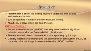 introduction
 Preterm birth is one of the leading causes of under-five child deaths
worldwide and in India.
 30% of neonates-7.5 million are born with LBW in India.
 About 40% of LBW infants are born Preterm.
KMC as a Strategy :
 Recent evidence indicate that,KMC is closely associated with significant
reduction in overall under five mortality in global areas.
 There is also reduction in mean duration of hospital stay by 2.4 days.
 Globally- health cares emphasizing the significance of continuation of KMC at
home also after discharge ,increses the benefits of KMC manifold.
 