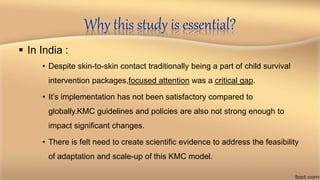 Why this study is essential?
 In India :
• Despite skin-to-skin contact traditionally being a part of child survival
intervention packages,focused attention was a critical gap.
• It’s implementation has not been satisfactory compared to
globally.KMC guidelines and policies are also not strong enough to
impact significant changes.
• There is felt need to create scientific evidence to address the feasibility
of adaptation and scale-up of this KMC model.
 