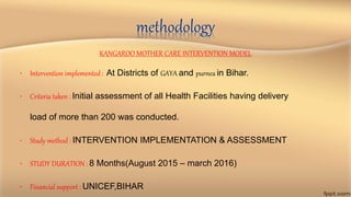 methodology
KANGAROO MOTHER CARE INTERVENTION MODEL
• Intervention implemented : At Districts of GAYA and purnea in Bihar.
• Criteria taken : Initial assessment of all Health Facilities having delivery
load of more than 200 was conducted.
• Study method : INTERVENTION IMPLEMENTATION & ASSESSMENT
• STUDY DURATION : 8 Months(August 2015 – march 2016)
• Financial support : UNICEF,BIHAR
 