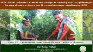 UN 2023 Water conference - a new win-win paradigm for harnessing water through farming in
harmony with nature – lessons from AP community managed natural farming , INDIA
Vision 2031 - all 6.0 million farmer households and 6.0 million Ha of farmland
Vijay Kumar Thallam
Executive Vice Chairman, Rythu Sadhikara Samstha (RySS), Govt of AP
vjthallam@gmail.com
 