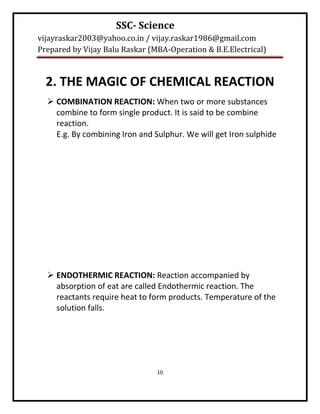 SSC- Science
vijayraskar2003@yahoo.co.in / vijay.raskar1986@gmail.com
Prepared by Vijay Balu Raskar (MBA-Operation & B.E.Electrical)



  2. THE MAGIC OF CHEMICAL REACTION
   COMBINATION REACTION: When two or more substances
    combine to form single product. It is said to be combine
    reaction.
    E.g. By combining Iron and Sulphur. We will get Iron sulphide




   ENDOTHERMIC REACTION: Reaction accompanied by
    absorption of eat are called Endothermic reaction. The
    reactants require heat to form products. Temperature of the
    solution falls.




                                10
 