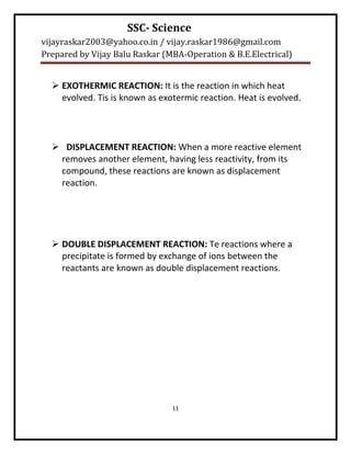 SSC- Science
vijayraskar2003@yahoo.co.in / vijay.raskar1986@gmail.com
Prepared by Vijay Balu Raskar (MBA-Operation & B.E.Electrical)


   EXOTHERMIC REACTION: It is the reaction in which heat
    evolved. Tis is known as exotermic reaction. Heat is evolved.




   DISPLACEMENT REACTION: When a more reactive element
   removes another element, having less reactivity, from its
   compound, these reactions are known as displacement
   reaction.




   DOUBLE DISPLACEMENT REACTION: Te reactions where a
    precipitate is formed by exchange of ions between the
    reactants are known as double displacement reactions.




                                11
 