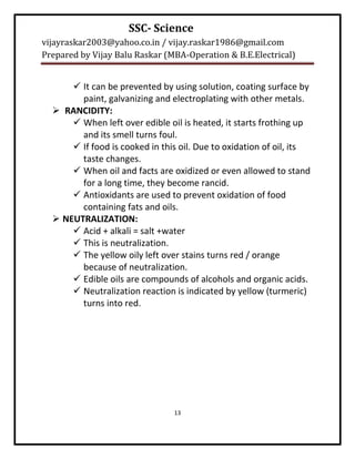 SSC- Science
vijayraskar2003@yahoo.co.in / vijay.raskar1986@gmail.com
Prepared by Vijay Balu Raskar (MBA-Operation & B.E.Electrical)


       It can be prevented by using solution, coating surface by
        paint, galvanizing and electroplating with other metals.
   RANCIDITY:
       When left over edible oil is heated, it starts frothing up
        and its smell turns foul.
       If food is cooked in this oil. Due to oxidation of oil, its
        taste changes.
       When oil and facts are oxidized or even allowed to stand
        for a long time, they become rancid.
       Antioxidants are used to prevent oxidation of food
        containing fats and oils.
   NEUTRALIZATION:
       Acid + alkali = salt +water
       This is neutralization.
       The yellow oily left over stains turns red / orange
        because of neutralization.
       Edible oils are compounds of alcohols and organic acids.
       Neutralization reaction is indicated by yellow (turmeric)
        turns into red.




                                13
 
