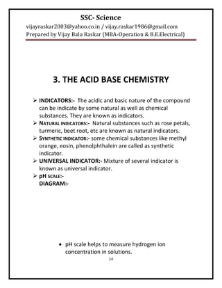 SSC- Science
vijayraskar2003@yahoo.co.in / vijay.raskar1986@gmail.com
Prepared by Vijay Balu Raskar (MBA-Operation & B.E.Electrical)




          3. THE ACID BASE CHEMISTRY

   INDICATORS:- The acidic and basic nature of the compound
    can be indicate by some natural as well as chemical
    substances. They are known as indicators.
   NATURAL INDICATORS:- Natural substances such as rose petals,
    turmeric, beet root, etc are known as natural indicators.
   SYNTHETIC INDICATOR:- some chemical substances like methyl
    orange, eosin, phenolphthalein are called as synthetic
    indicator.
   UNIVERSAL INDICATOR:- Mixture of several indicator is
    known as universal indicator.
   pH SCALE:-
    DIAGRAM:-




             pH scale helps to measure hydrogen ion
              concentration in solutions.
                                14
 