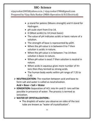 SSC- Science
vijayraskar2003@yahoo.co.in / vijay.raskar1986@gmail.com
Prepared by Vijay Balu Raskar (MBA-Operation & B.E.Electrical)


             p stand for potenz (Means strength) and H stand for
               Hydrogen.
             pH scale start from 0 to 14.
             O (Most acidic) to 14 (most basic)
             The value of pH indicates acidic or basic nature of a
               solution.
             The strength of base is represented by pOH.
             When the pH value is in between 0 to 7 then
               solution is acidic in nature.
             When the pH value is in between 7 to 14 then
               solution is basic in nature.
             When pH value is exact 7 then solution is neutral in
               nature.
             When acids in aqueous gives more number of H+
               ions then they termed as strong acids.
             The human body works within pH range of 7.35 to
               7.45
   NEUTRALIZATION: The reaction between acid and base to
    form salt and water is called as neutralization.
    Acid + Base = Salt + Water
   IONIZATION:-Separation of HCL into H+ and Cl- ions will be
    possible in presence of water. The process is termed as
    ionization.
   WATER OF CRYSTALLIZATION:-
        The droplets of water you observe on sides of the test
          tube are known as “water of crystallization”.
                                15
 