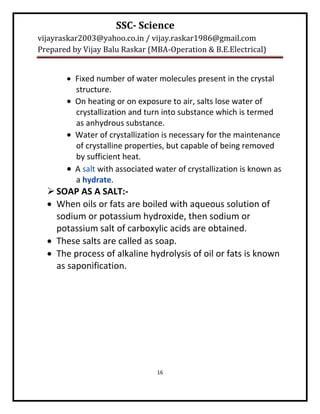 SSC- Science
vijayraskar2003@yahoo.co.in / vijay.raskar1986@gmail.com
Prepared by Vijay Balu Raskar (MBA-Operation & B.E.Electrical)


        Fixed number of water molecules present in the crystal
         structure.
        On heating or on exposure to air, salts lose water of
         crystallization and turn into substance which is termed
         as anhydrous substance.
        Water of crystallization is necessary for the maintenance
         of crystalline properties, but capable of being removed
         by sufficient heat.
        A salt with associated water of crystallization is known as
         a hydrate.
   SOAP AS A SALT:-
   When oils or fats are boiled with aqueous solution of
    sodium or potassium hydroxide, then sodium or
    potassium salt of carboxylic acids are obtained.
   These salts are called as soap.
   The process of alkaline hydrolysis of oil or fats is known
    as saponification.




                                16
 