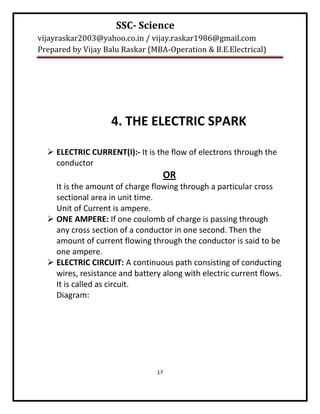 SSC- Science
vijayraskar2003@yahoo.co.in / vijay.raskar1986@gmail.com
Prepared by Vijay Balu Raskar (MBA-Operation & B.E.Electrical)




                    4. THE ELECTRIC SPARK

   ELECTRIC CURRENT(I):- It is the flow of electrons through the
    conductor
                                  OR
    It is the amount of charge flowing through a particular cross
    sectional area in unit time.
    Unit of Current is ampere.
   ONE AMPERE: If one coulomb of charge is passing through
    any cross section of a conductor in one second. Then the
    amount of current flowing through the conductor is said to be
    one ampere.
   ELECTRIC CIRCUIT: A continuous path consisting of conducting
    wires, resistance and battery along with electric current flows.
    It is called as circuit.
    Diagram:




                                17
 