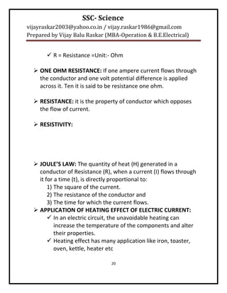 SSC- Science
vijayraskar2003@yahoo.co.in / vijay.raskar1986@gmail.com
Prepared by Vijay Balu Raskar (MBA-Operation & B.E.Electrical)


        R = Resistance =Unit:- Ohm

   ONE OHM RESISTANCE: If one ampere current flows through
    the conductor and one volt potential difference is applied
    across it. Ten it is said to be resistance one ohm.

   RESISTANCE: it is the property of conductor which opposes
    the flow of current.

   RESISTIVITY:




   JOULE’S LAW: The quantity of heat (H) generated in a
    conductor of Resistance (R), when a current (I) flows through
    it for a time (t), is directly proportional to:
        1) The square of the current.
        2) The resistance of the conductor and
        3) The time for which the current flows.
   APPLICATION OF HEATING EFFECT OF ELECTRIC CURRENT:
         In an electric circuit, the unavoidable heating can
           increase the temperature of the components and alter
           their properties.
         Heating effect has many application like iron, toaster,
           oven, kettle, heater etc

                                20
 
