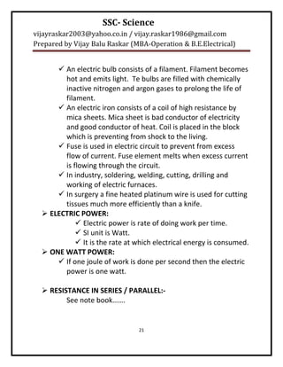 SSC- Science
vijayraskar2003@yahoo.co.in / vijay.raskar1986@gmail.com
Prepared by Vijay Balu Raskar (MBA-Operation & B.E.Electrical)


       An electric bulb consists of a filament. Filament becomes
        hot and emits light. Te bulbs are filled with chemically
        inactive nitrogen and argon gases to prolong the life of
        filament.
       An electric iron consists of a coil of high resistance by
        mica sheets. Mica sheet is bad conductor of electricity
        and good conductor of heat. Coil is placed in the block
        which is preventing from shock to the living.
       Fuse is used in electric circuit to prevent from excess
        flow of current. Fuse element melts when excess current
        is flowing through the circuit.
       In industry, soldering, welding, cutting, drilling and
        working of electric furnaces.
       In surgery a fine heated platinum wire is used for cutting
        tissues much more efficiently than a knife.
   ELECTRIC POWER:
             Electric power is rate of doing work per time.
             SI unit is Watt.
             It is the rate at which electrical energy is consumed.
   ONE WATT POWER:
       If one joule of work is done per second then the electric
        power is one watt.

   RESISTANCE IN SERIES / PARALLEL:-
         See note book…….


                                 21
 