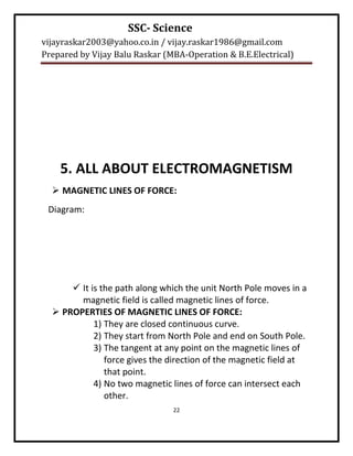 SSC- Science
vijayraskar2003@yahoo.co.in / vijay.raskar1986@gmail.com
Prepared by Vijay Balu Raskar (MBA-Operation & B.E.Electrical)




    5. ALL ABOUT ELECTROMAGNETISM
   MAGNETIC LINES OF FORCE:
 Diagram:




       It is the path along which the unit North Pole moves in a
        magnetic field is called magnetic lines of force.
   PROPERTIES OF MAGNETIC LINES OF FORCE:
            1) They are closed continuous curve.
            2) They start from North Pole and end on South Pole.
            3) The tangent at any point on the magnetic lines of
               force gives the direction of the magnetic field at
               that point.
            4) No two magnetic lines of force can intersect each
               other.
                                22
 