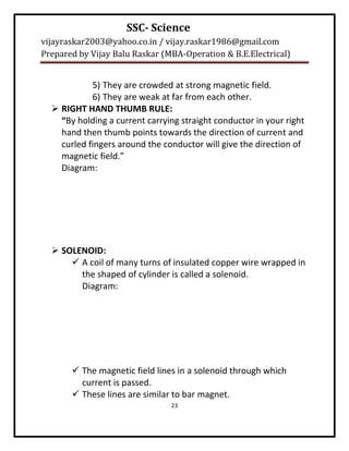 SSC- Science
vijayraskar2003@yahoo.co.in / vijay.raskar1986@gmail.com
Prepared by Vijay Balu Raskar (MBA-Operation & B.E.Electrical)


            5) They are crowded at strong magnetic field.
            6) They are weak at far from each other.
   RIGHT HAND THUMB RULE:
    “By holding a current carrying straight conductor in your right
    hand then thumb points towards the direction of current and
    curled fingers around the conductor will give the direction of
    magnetic field.”
    Diagram:




   SOLENOID:
       A coil of many turns of insulated copper wire wrapped in
        the shaped of cylinder is called a solenoid.
        Diagram:




        The magnetic field lines in a solenoid through which
         current is passed.
        These lines are similar to bar magnet.
                                23
 