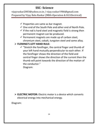 SSC- Science
vijayraskar2003@yahoo.co.in / vijay.raskar1986@gmail.com
Prepared by Vijay Balu Raskar (MBA-Operation & B.E.Electrical)


       Properties are same as bar magnet.
       One end of the South Pole and other end of North Pole.
       If the rod is hard steel and magnetic field is strong then
        permanent magnet can be produced.
       Permanent magnets are made up of carbon steel,
        chromium steel, cobalt, tungsten steel and some alloy.
   FLEMING’S LEFT HAND RULE:
       “Stretch the forefinger, the central finger and thumb of
        your left hand mutually perpendicular to each other. If
        the forefinger shows the direction of the field and
        central finger shows the direction of the current then the
        thumb will point towards the direction of the motion of
        the conductor.”
        Diagram:




   ELECTRIC MOTOR: Electric motor is a device which converts
    electrical energy into mechanical energy.
Diagram:



                                24
 