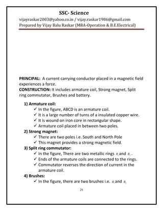 SSC- Science
vijayraskar2003@yahoo.co.in / vijay.raskar1986@gmail.com
Prepared by Vijay Balu Raskar (MBA-Operation & B.E.Electrical)




PRINCIPAL: A current carrying conductor placed in a magnetic field
experiences a force.
CONSTRUCTION: It includes armature coil, Strong magnet, Split
ring commutator, Brushes and battery.
  1) Armature coil:
         In the figure, ABCD is an armature coil.
         It is a large number of turns of a insulated copper wire.
         It is wound on iron core in rectangular shape.
         Armature coil placed in between two poles.
  2) Strong magnet:
         There are two poles i.e. South and North Pole
         This magnet provides a strong magnetic field.
  3) Split ring commutator:
         In the figure, There are two metallic rings R1 and R2 .
         Ends of the armature coils are connected to the rings.
         Commutator reverses the direction of current in the
           armature coil.
  4) Brushes:
         In the figure, there are two brushes i.e. B1 and B2
                                 25
 