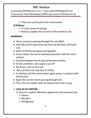SSC- Science
vijayraskar2003@yahoo.co.in / vijay.raskar1986@gmail.com
Prepared by Vijay Balu Raskar (MBA-Operation & B.E.Electrical)


        They are used to press the commutator.
  5) Battery:
        It is the source of energy.
        Battery supplies the current to the armature coil.
WORKING:
   When current is passing through the coil ABCD.
   Side AB and CD experience the force by fleming’s left hand
    rule.
   Both the forces are equal and opposite.
   Force rotates the coil in clockwise direction until the coil is
    vertical.
   Contact between brush and commutator brakes.
   At this condition, coil supply is cut-off.
   No force is acts on the coil.
   But, coil does not stop due to inertia.
   It rotating until the commutator again comes in contact with
    the brushes.
   Again the current starts passing through coil.
   Thus, the coil rotates with the help of electrical energy.

   USES OF DC MOTOR:
    1) They are used for domestic appliances and industries like
        Mixers.
        Blenders.
        Refrigerator.
                                 26
 
