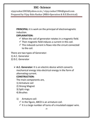 SSC- Science
vijayraskar2003@yahoo.co.in / vijay.raskar1986@gmail.com
Prepared by Vijay Balu Raskar (MBA-Operation & B.E.Electrical)




     PRINCIPAL: it is work on the principal of electromagnetic
     induction.
     EXPLAINATION:
         When the coil of generator rotates in a magnetic field.
         Then magnetic field induces a current in this coil.
         This induced current is flows into the circuit connected
          to the coil.
There are two types of Generator:
1) A.C. Generator
2) D.C. Generator


   A.C. Generator: It is an electric device which converts
    mechanical energy into electrical energy in the form of
    alternating current.
    CONSTRUCTION:
    The main components are,
    1) Armature coil
    2) Strong Magnet
    3) Split rings
    4) Brushes

     1)     Armature coil:
           In the figure, ABCD is an armature coil.
           It is a large number of turns of a insulated copper wire.
                                   29
 