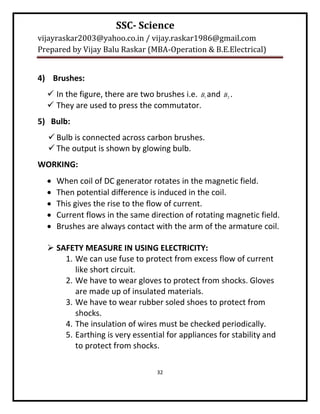 SSC- Science
vijayraskar2003@yahoo.co.in / vijay.raskar1986@gmail.com
Prepared by Vijay Balu Raskar (MBA-Operation & B.E.Electrical)


4) Brushes:
   In the figure, there are two brushes i.e. B1 and   B2 .
   They are used to press the commutator.
5) Bulb:
   Bulb is connected across carbon brushes.
   The output is shown by glowing bulb.
WORKING:
     When coil of DC generator rotates in the magnetic field.
     Then potential difference is induced in the coil.
     This gives the rise to the flow of current.
     Current flows in the same direction of rotating magnetic field.
     Brushes are always contact with the arm of the armature coil.

   SAFETY MEASURE IN USING ELECTRICITY:
      1. We can use fuse to protect from excess flow of current
         like short circuit.
      2. We have to wear gloves to protect from shocks. Gloves
         are made up of insulated materials.
      3. We have to wear rubber soled shoes to protect from
         shocks.
      4. The insulation of wires must be checked periodically.
      5. Earthing is very essential for appliances for stability and
         to protect from shocks.

                                  32
 