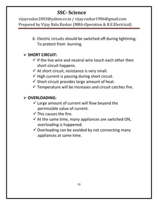 SSC- Science
vijayraskar2003@yahoo.co.in / vijay.raskar1986@gmail.com
Prepared by Vijay Balu Raskar (MBA-Operation & B.E.Electrical)


       6. Electric circuits should be switched off during lightining.
          To protect from burning.

   SHORT CIRCUIT:
       If the live wire and neutral wire touch each other then
        short circuit happens.
       At short circuit, resistance is very small.
       High current is passing during short circuit.
       Short circuit provides large amount of heat.
       Temperature will be increases and circuit catches fire.

   OVERLOADING:
       Large amount of current will flow beyond the
        permissible value of current.
       This causes the fire.
       At the same time, many appliances are switched ON,
        overloading is happened.
       Overloading can be avoided by not connecting many
        appliances at same time.




                                 33
 