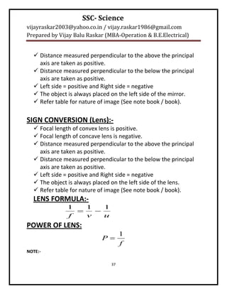 SSC- Science
vijayraskar2003@yahoo.co.in / vijay.raskar1986@gmail.com
Prepared by Vijay Balu Raskar (MBA-Operation & B.E.Electrical)


   Distance measured perpendicular to the above the principal
    axis are taken as positive.
   Distance measured perpendicular to the below the principal
    axis are taken as positive.
   Left side = positive and Right side = negative
   The object is always placed on the left side of the mirror.
   Refer table for nature of image (See note book / book).

SIGN CONVERSION (Lens):-
   Focal length of convex lens is positive.
   Focal length of concave lens is negative.
   Distance measured perpendicular to the above the principal
    axis are taken as positive.
   Distance measured perpendicular to the below the principal
    axis are taken as positive.
   Left side = positive and Right side = negative
   The object is always placed on the left side of the lens.
   Refer table for nature of image (See note book / book).
  LENS FORMULA:-
               1   1   1
                    
               f   v   u
POWER OF LENS:
                                     1
                            P
                                     f
NOTE:-

                                37
 
