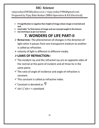SSC- Science
vijayraskar2003@yahoo.co.in / vijay.raskar1986@gmail.com
Prepared by Vijay Balu Raskar (MBA-Operation & B.E.Electrical)


   If magnification is negative then height of image shows image is inverted and
    real.
   Used table “to find nature of image and use concept taught in the lecture.
   Use technique as per our lecture.

             7. WONDERS OF LIFE PART-II
   REFRACTION:- The phenomenon of changes in the direction of
    light when it passes from one transparent medium to another
    is called as refraction.
   Velocity of light is different in different media.
   LAWS OF REFRACTION:-
   The incident ray and the refracted ray are on opposite sides of
    the normal at the point of incident and all three lie in the
    same plane.
   The ratio of angle of incidence and angle of refraction is
    constant.
   This constant is called as refractive index.
   Constant is denoted as        
   sin I / sin r = constant




                                        38
 