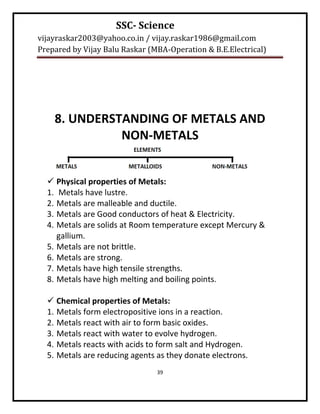 SSC- Science
vijayraskar2003@yahoo.co.in / vijay.raskar1986@gmail.com
Prepared by Vijay Balu Raskar (MBA-Operation & B.E.Electrical)




    8. UNDERSTANDING OF METALS AND
              NON-METALS


   Physical properties of Metals:
  1. Metals have lustre.
  2. Metals are malleable and ductile.
  3. Metals are Good conductors of heat & Electricity.
  4. Metals are solids at Room temperature except Mercury &
     gallium.
  5. Metals are not brittle.
  6. Metals are strong.
  7. Metals have high tensile strengths.
  8. Metals have high melting and boiling points.

   Chemical properties of Metals:
  1. Metals form electropositive ions in a reaction.
  2. Metals react with air to form basic oxides.
  3. Metals react with water to evolve hydrogen.
  4. Metals reacts with acids to form salt and Hydrogen.
  5. Metals are reducing agents as they donate electrons.
                                39
 