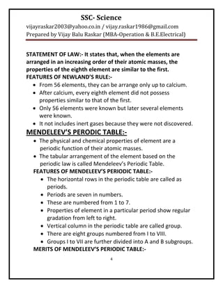 SSC- Science
vijayraskar2003@yahoo.co.in / vijay.raskar1986@gmail.com
Prepared by Vijay Balu Raskar (MBA-Operation & B.E.Electrical)


STATEMENT OF LAW:- It states that, when the elements are
arranged in an increasing order of their atomic masses, the
properties of the eighth element are similar to the first.
FEATURES OF NEWLAND’S RULE:-
    From 56 elements, they can be arrange only up to calcium.
    After calcium, every eighth element did not possess
     properties similar to that of the first.
    Only 56 elements were known but later several elements
     were known.
    It not includes inert gases because they were not discovered.
MENDELEEV’S PERODIC TABLE:-
   The physical and chemical properties of element are a
    periodic function of their atomic masses.
   The tabular arrangement of the element based on the
    periodic law is called Mendeleev’s Periodic Table.
  FEATURES OF MENDELEEV’S PERIODIC TABLE:-
     The horizontal rows in the periodic table are called as
      periods.
     Periods are seven in numbers.
     These are numbered from 1 to 7.
     Properties of element in a particular period show regular
      gradation from left to right.
     Vertical column in the periodic table are called group.
     There are eight groups numbered from I to VIII.
     Groups I to VII are further divided into A and B subgroups.
  MERITS OF MENDELEEV’S PERIODIC TABLE:-
                                 4
 