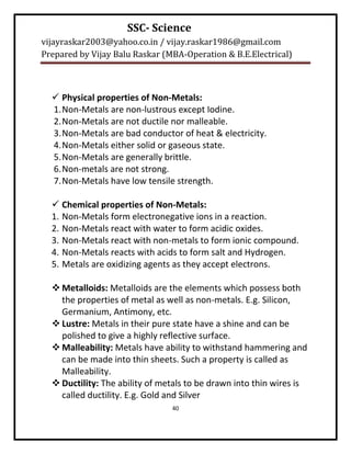 SSC- Science
vijayraskar2003@yahoo.co.in / vijay.raskar1986@gmail.com
Prepared by Vijay Balu Raskar (MBA-Operation & B.E.Electrical)



   Physical properties of Non-Metals:
  1. Non-Metals are non-lustrous except Iodine.
  2. Non-Metals are not ductile nor malleable.
  3. Non-Metals are bad conductor of heat & electricity.
  4. Non-Metals either solid or gaseous state.
  5. Non-Metals are generally brittle.
  6. Non-metals are not strong.
  7. Non-Metals have low tensile strength.

   Chemical properties of Non-Metals:
  1. Non-Metals form electronegative ions in a reaction.
  2. Non-Metals react with water to form acidic oxides.
  3. Non-Metals react with non-metals to form ionic compound.
  4. Non-Metals reacts with acids to form salt and Hydrogen.
  5. Metals are oxidizing agents as they accept electrons.

   Metalloids: Metalloids are the elements which possess both
    the properties of metal as well as non-metals. E.g. Silicon,
    Germanium, Antimony, etc.
   Lustre: Metals in their pure state have a shine and can be
    polished to give a highly reflective surface.
   Malleability: Metals have ability to withstand hammering and
    can be made into thin sheets. Such a property is called as
    Malleability.
   Ductility: The ability of metals to be drawn into thin wires is
    called ductility. E.g. Gold and Silver
                                40
 