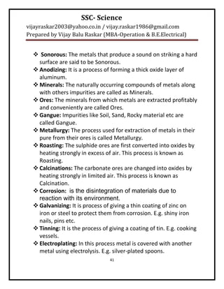 SSC- Science
vijayraskar2003@yahoo.co.in / vijay.raskar1986@gmail.com
Prepared by Vijay Balu Raskar (MBA-Operation & B.E.Electrical)


   Sonorous: The metals that produce a sound on striking a hard
    surface are said to be Sonorous.
   Anodizing: It is a process of forming a thick oxide layer of
    aluminum.
   Minerals: The naturally occurring compounds of metals along
    with others impurities are called as Minerals.
   Ores: The minerals from which metals are extracted profitably
    and conveniently are called Ores.
   Gangue: Impurities like Soil, Sand, Rocky material etc are
    called Gangue.
   Metallurgy: The process used for extraction of metals in their
    pure from their ores is called Metallurgy.
   Roasting: The sulphide ores are first converted into oxides by
    heating strongly in excess of air. This process is known as
    Roasting.
   Calcinations: The carbonate ores are changed into oxides by
    heating strongly in limited air. This process is known as
    Calcination.
   Corrosion: is the disintegration of materials due to
    reaction with its environment.
   Galvanizing: It is process of giving a thin coating of zinc on
    iron or steel to protect them from corrosion. E.g. shiny iron
    nails, pins etc.
   Tinning: It is the process of giving a coating of tin. E.g. cooking
    vessels.
   Electroplating: In this process metal is covered with another
    metal using electrolysis. E.g. silver-plated spoons.
                                  41
 
